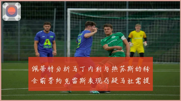 佩蒂特分析马丁内利与热苏斯的转会前景约克雷斯表现存疑马杜需提升才能留队