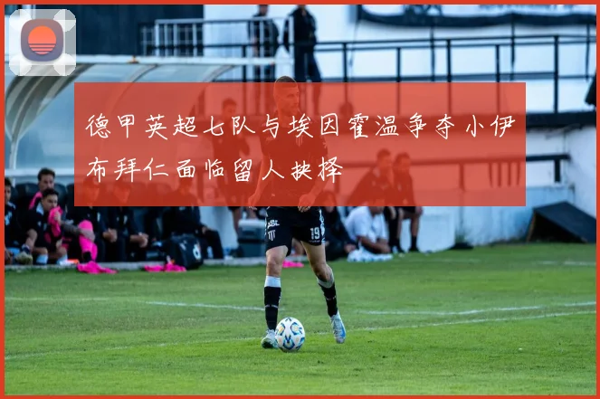 德甲英超七队与埃因霍温争夺小伊布拜仁面临留人抉择