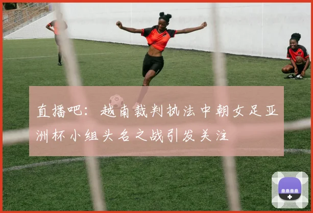 直播吧：越南裁判执法中朝女足亚洲杯小组头名之战引发关注