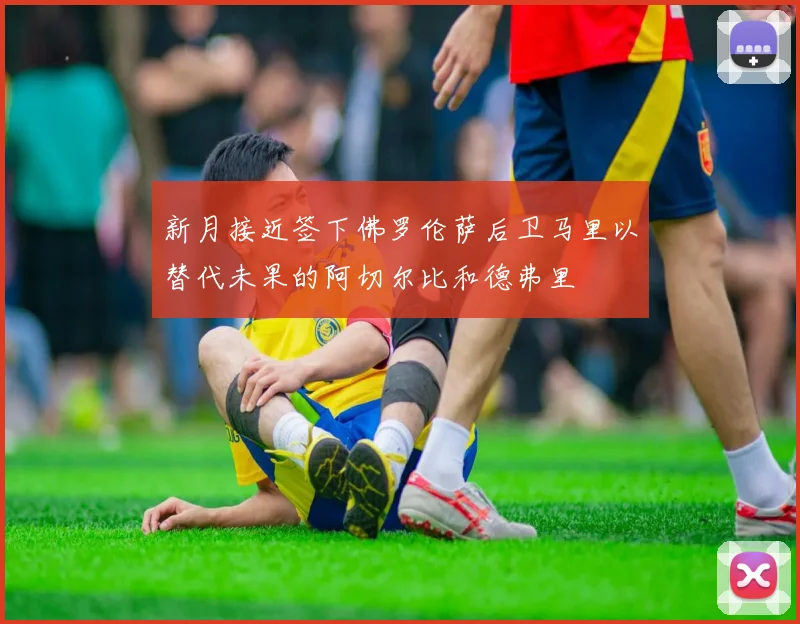 新月接近签下佛罗伦萨后卫马里以替代未果的阿切尔比和德弗里