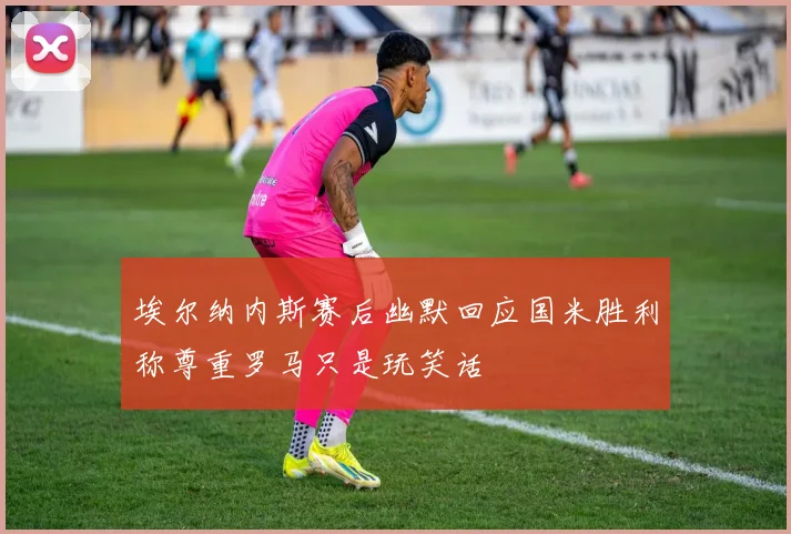埃尔纳内斯赛后幽默回应国米胜利称尊重罗马只是玩笑话