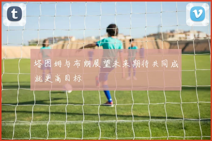 塔图姆与布朗展望未来期待共同成就更高目标