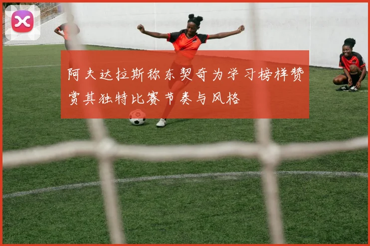 阿夫达拉斯称东契奇为学习榜样赞赏其独特比赛节奏与风格