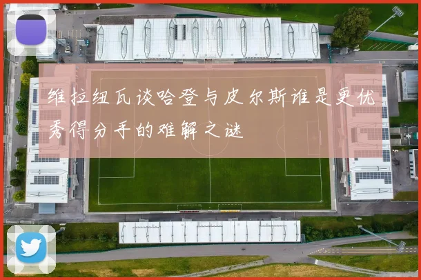 维拉纽瓦谈哈登与皮尔斯谁是更优秀得分手的难解之谜