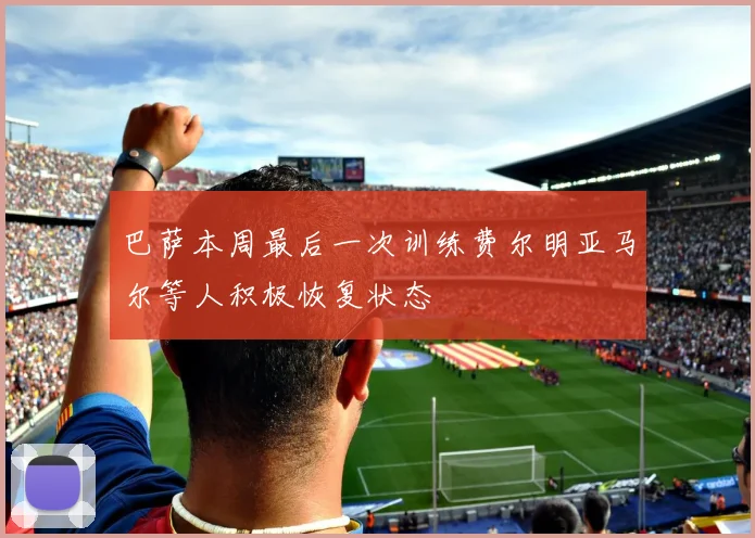 巴萨本周最后一次训练费尔明亚马尔等人积极恢复状态