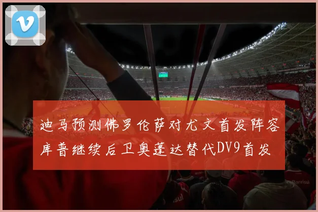 迪马预测佛罗伦萨对尤文首发阵容库普继续后卫奥蓬达替代DV9首发
