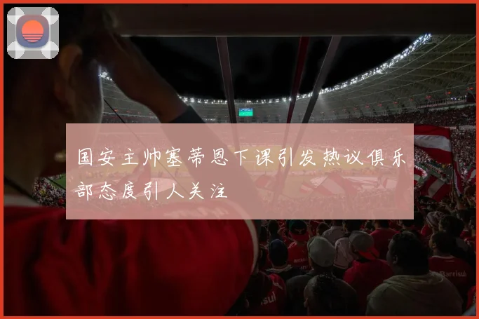 国安主帅塞蒂恩下课引发热议俱乐部态度引人关注