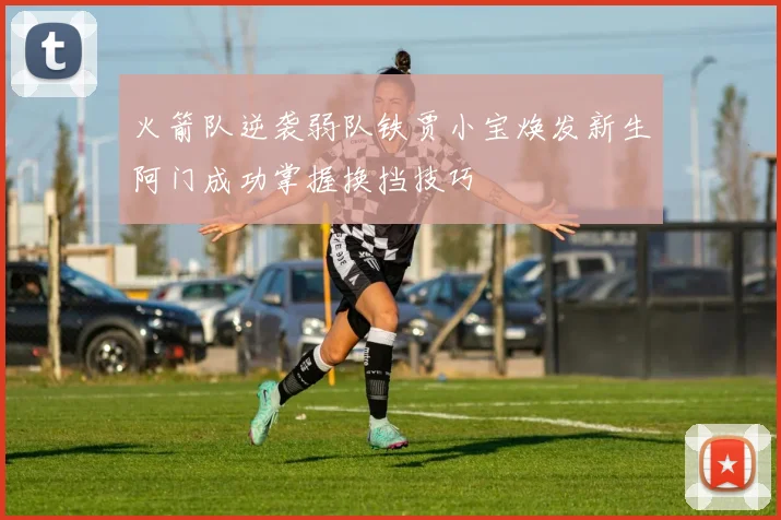火箭队逆袭弱队铁贾小宝焕发新生阿门成功掌握换挡技巧
