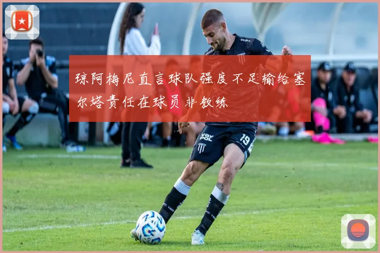 琼阿梅尼直言球队强度不足输给塞尔塔责任在球员非教练