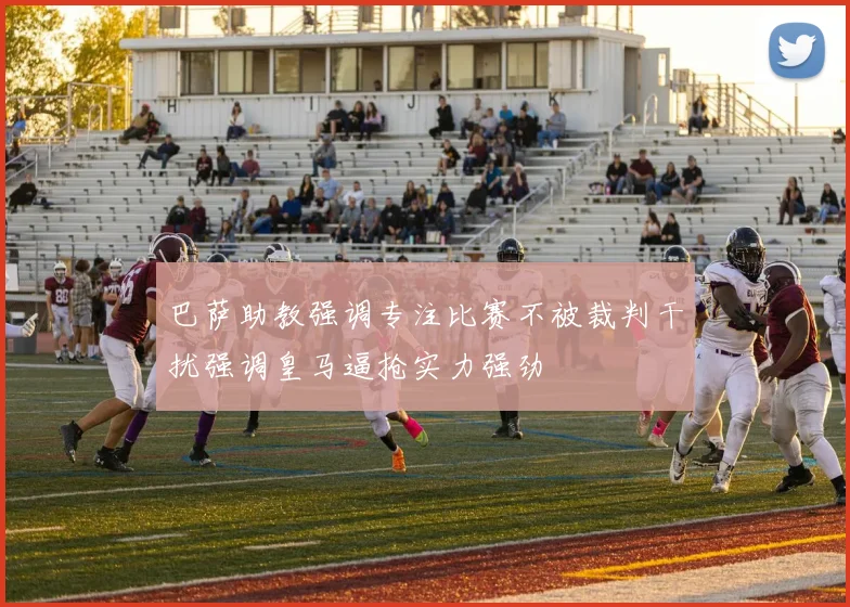 巴萨助教强调专注比赛不被裁判干扰强调皇马逼抢实力强劲