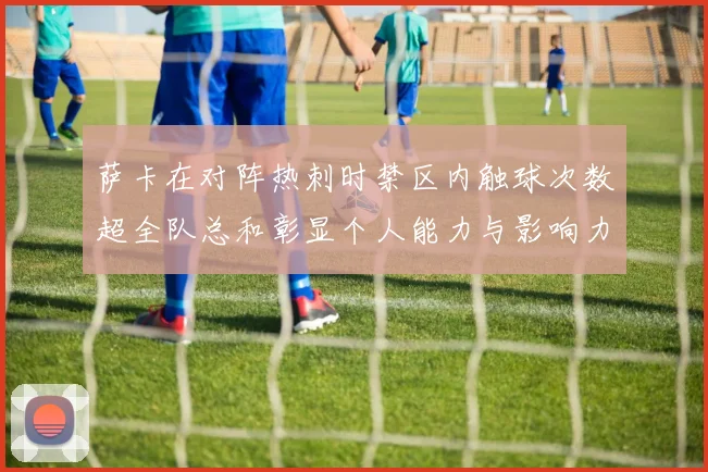 萨卡在对阵热刺时禁区内触球次数超全队总和彰显个人能力与影响力