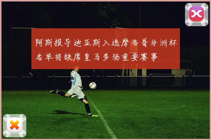 阿斯报导迪亚斯入选摩洛哥非洲杯名单将缺席皇马多场重要赛事