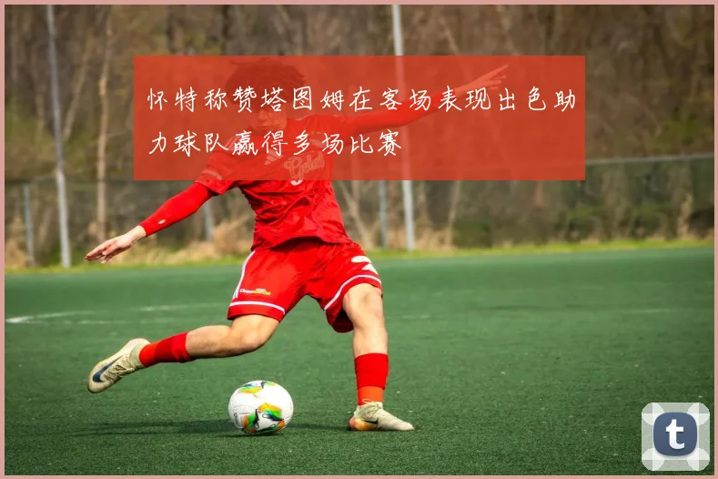 怀特称赞塔图姆在客场表现出色助力球队赢得多场比赛