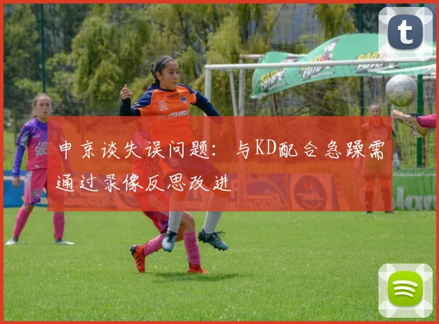 申京谈失误问题：与KD配合急躁需通过录像反思改进