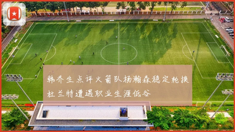 韩乔生点评火箭队杨瀚森稳定轮换杜兰特遭遇职业生涯低谷