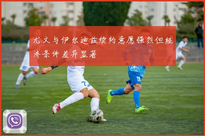 尤文与伊尔迪兹续约意愿强烈但经济条件差异显著