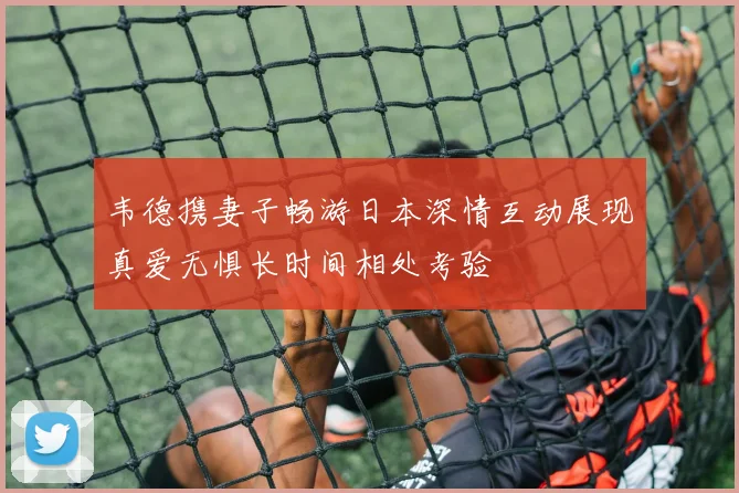 韦德携妻子畅游日本深情互动展现真爱无惧长时间相处考验