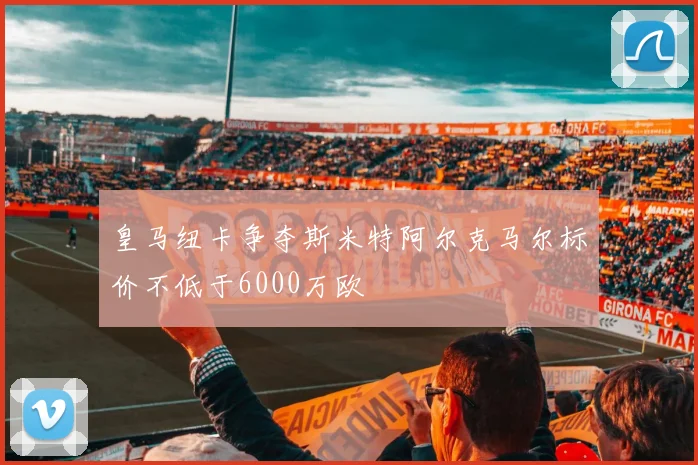 皇马纽卡争夺斯米特阿尔克马尔标价不低于6000万欧