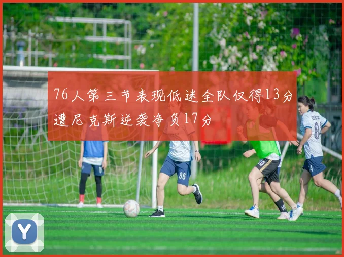 76人第三节表现低迷全队仅得13分遭尼克斯逆袭净负17分